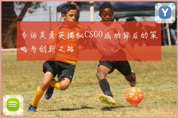 专访吴秀英揭秘CSGO成功背后的策略与创新之路
