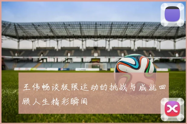王伟畅谈极限运动的挑战与成就回顾人生精彩瞬间