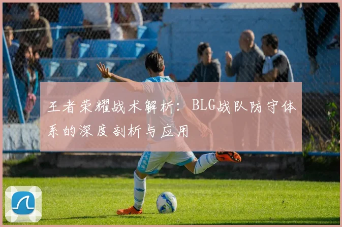 王者荣耀战术解析：BLG战队防守体系的深度剖析与应用