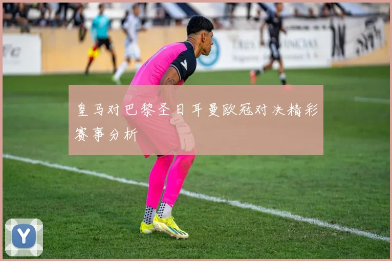 皇马对巴黎圣日耳曼欧冠对决精彩赛事分析