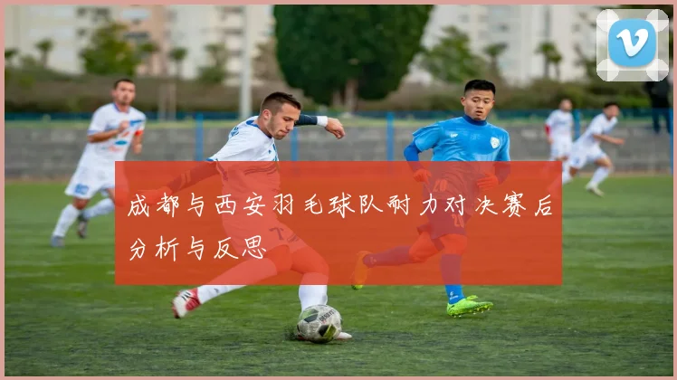 成都与西安羽毛球队耐力对决赛后分析与反思