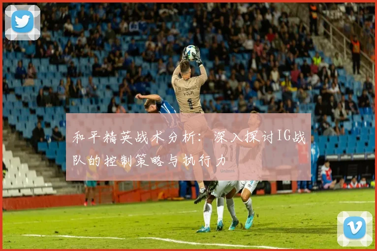 和平精英战术分析：深入探讨IG战队的控制策略与执行力