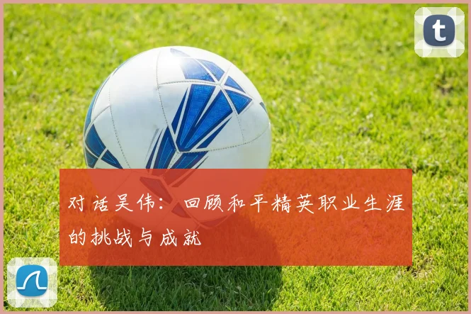 对话吴伟：回顾和平精英职业生涯的挑战与成就