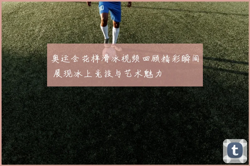 奥运会花样滑冰视频回顾精彩瞬间 展现冰上竞技与艺术魅力
